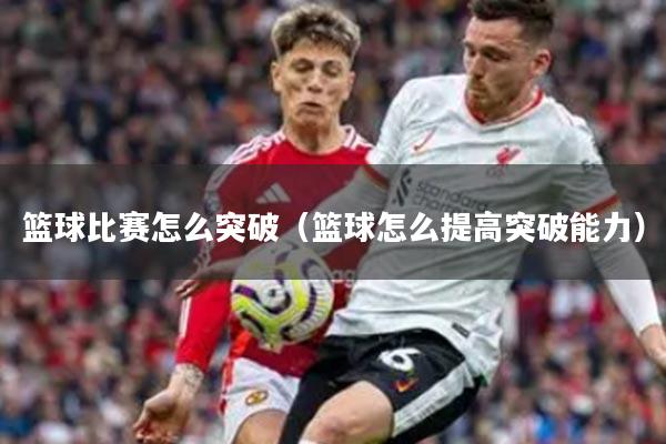 篮球比赛怎么突破（篮球怎么提高突破能力）