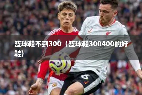 篮球鞋不到300（篮球鞋300400的好鞋）