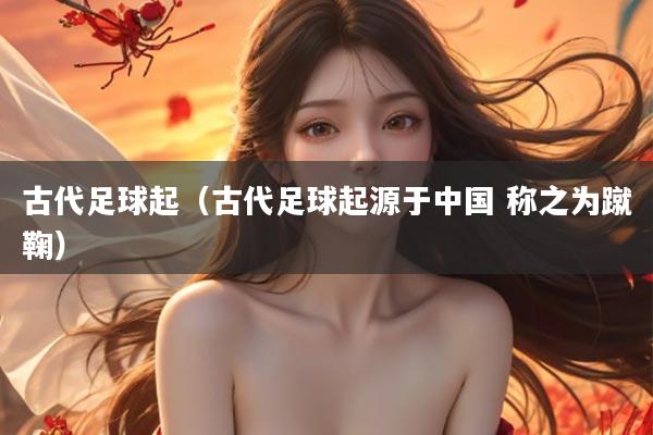 古代足球起（古代足球起源于中国 称之为蹴鞠）
