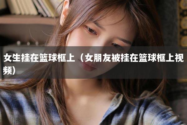 女生挂在篮球框上（女朋友被挂在篮球框上视频）