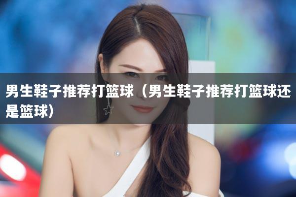 男生鞋子推荐打篮球（男生鞋子推荐打篮球还是篮球）