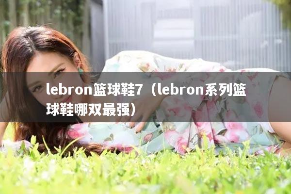 lebron篮球鞋7（lebron系列篮球鞋哪双最强）